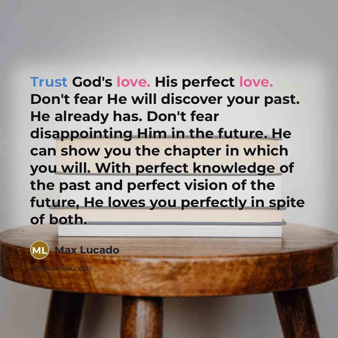 “Trust God's love. His perfect love. Don't fear He will discover your past. He already has. Don't fear disappointing Him in the future. He can show you the chapter in which you will. With perfect knowledge of the past and perfect vision of the future, He loves you perfectly in spite of both.” quote by Max Lucado