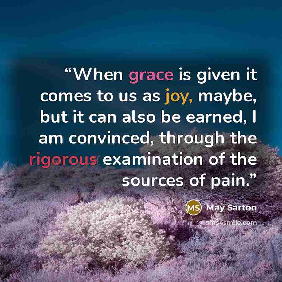 “When grace is given it comes to us as joy, maybe, but it can also be earned, I am convinced, through the rigorous examination of the sources of pain.” quote by May Sarton