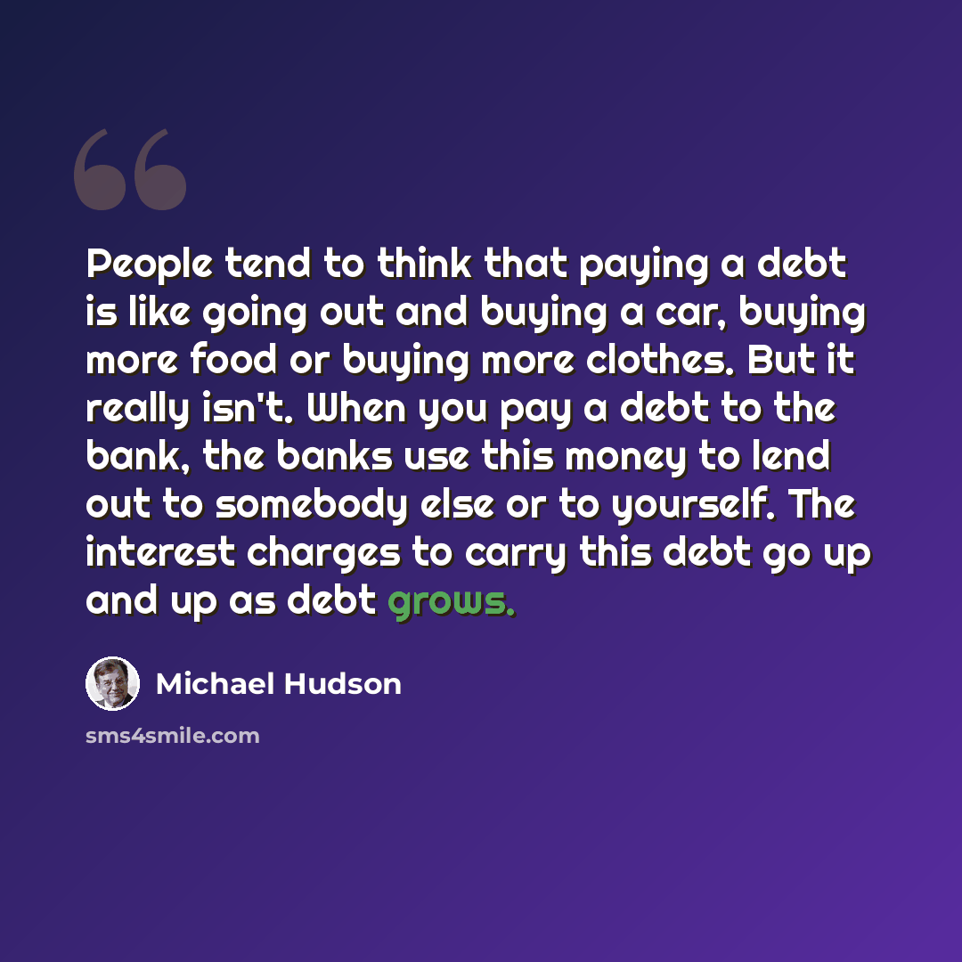 “People tend to think that paying a debt is like going out and buying a car, buying more food or buying more clothes. But it really isn't. When you pay a debt to the bank, the banks use this money to lend out to somebody else or to yourself. The interest charges to carry this debt go up and up as…” quote by Michael Hudson