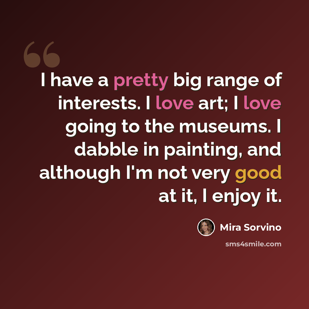 “I have a pretty big range of interests. I love art; I love going to the museums. I dabble in painting, and although I'm not very good at it, I enjoy it.” quote by Mira Sorvino