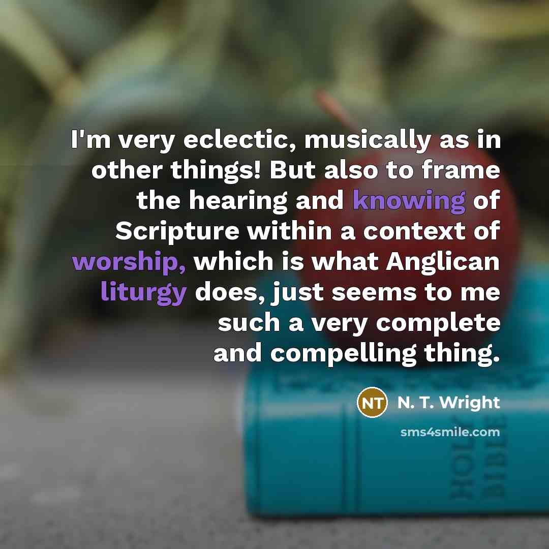 “I'm very eclectic, musically as in other things! But also to frame the hearing and knowing of Scripture within a context of worship, which is what Anglican liturgy does, just seems to me such a very complete and compelling thing.” quote by N. T. Wright