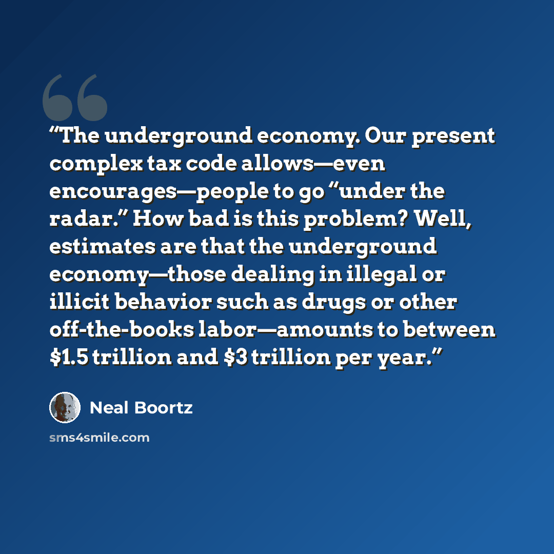 “The underground economy. Our present complex tax code allows—even encourages—people to go “under the radar.” How bad is this problem? Well, estimates are that the underground economy—those dealing in illegal or illicit behavior such as drugs or other off-the-books labor—amounts to between $1.5…” quote by Neal Boortz