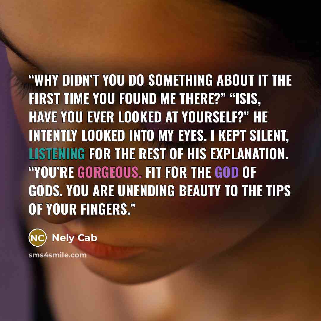 “Why didn’t you do something about it the first time you found me there?” “Isis, have you ever looked at yourself?” He intently looked into my eyes. I kept silent, listening for the rest of his explanation. “You’re gorgeous. Fit for the god of gods. You are unending beauty to the tips of your…” quote by Nely Cab