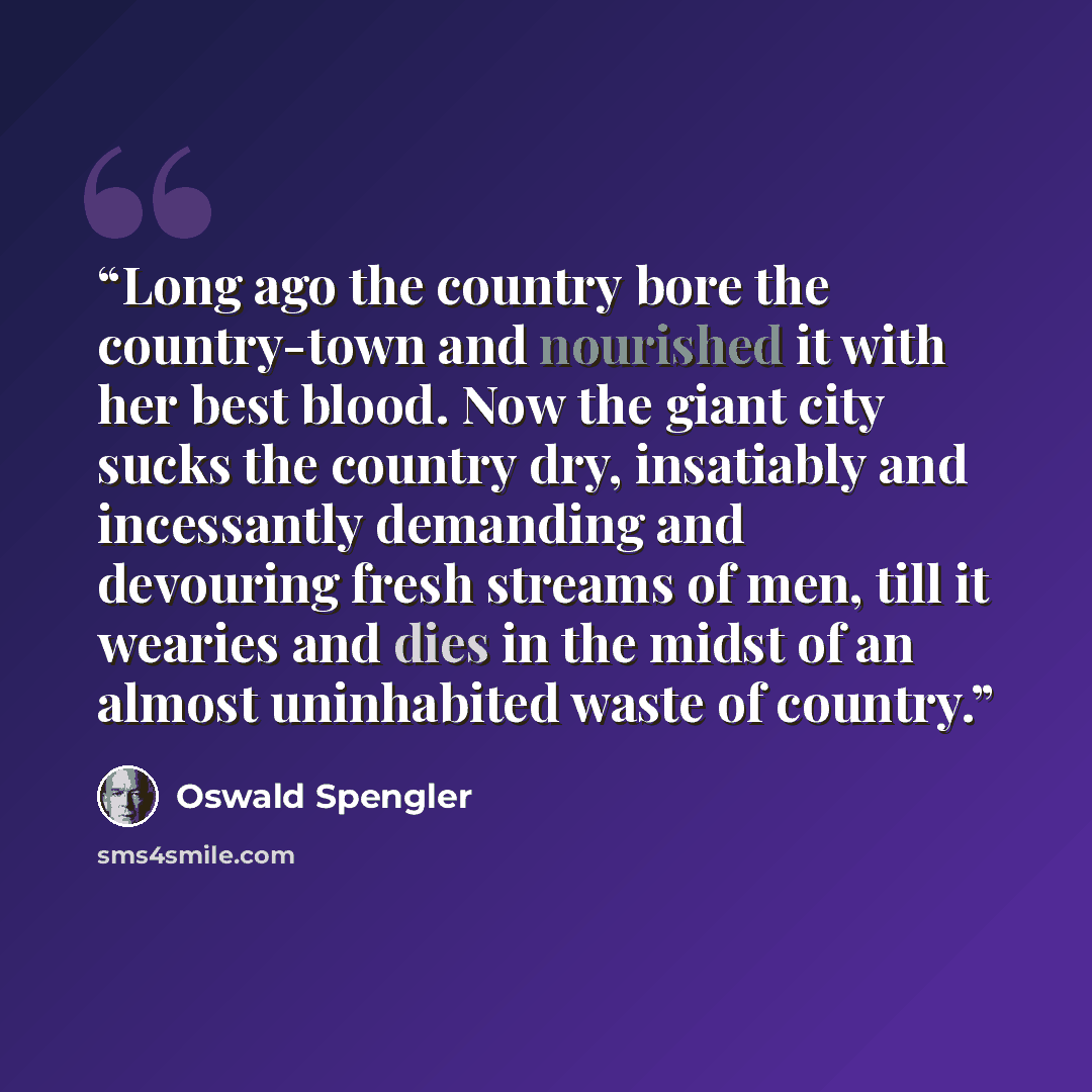 “Long ago the country bore the country-town and nourished it with her best blood. Now the giant city sucks the country dry, insatiably and incessantly demanding and devouring fresh streams of men, till it wearies and dies in the midst of an almost uninhabited waste of country.” quote by Oswald Spengler