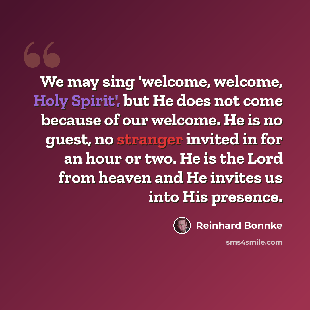 “We may sing 'welcome, welcome, Holy Spirit', but He does not come because of our welcome. He is no guest, no stranger invited in for an hour or two. He is the Lord from heaven and He invites us into His presence.” quote by Reinhard Bonnke