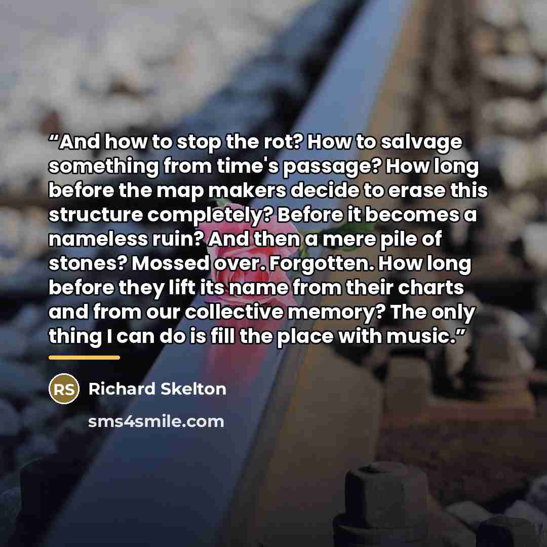 “And how to stop the rot? How to salvage something from time's passage? How long before the map makers decide to erase this structure completely? Before it becomes a nameless ruin? And then a mere pile of stones? Mossed over. Forgotten. How long before they lift its name from their charts and from…” quote by richard skelton