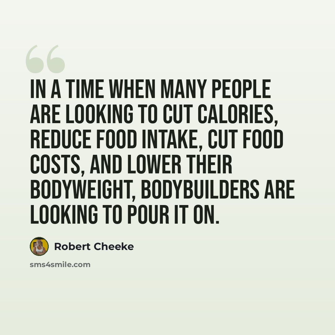 “In a time when many people are looking to cut calories, reduce food intake, cut food costs, and lower their bodyweight, bodybuilders are looking to pour it on.” quote by Robert Cheeke