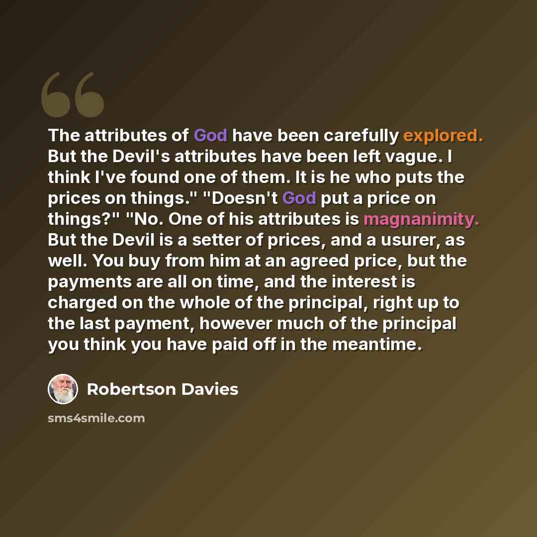 “The attributes of God have been carefully explored. But the Devil's attributes have been left vague. I think I've found one of them. It is he who puts the prices on things." "Doesn't God put a price on things?" "No. One of his attributes is magnanimity. But the Devil is a setter of prices, and a…” quote by Robertson Davies