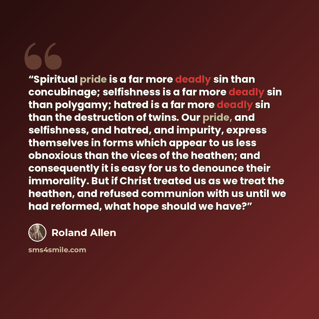 “Spiritual pride is a far more deadly sin than concubinage; selfishness is a far more deadly sin than polygamy; hatred is a far more deadly sin than the destruction of twins. Our pride, and selfishness, and hatred, and impurity, express themselves in forms which appear to us less obnoxious than the…” quote by Roland Allen
