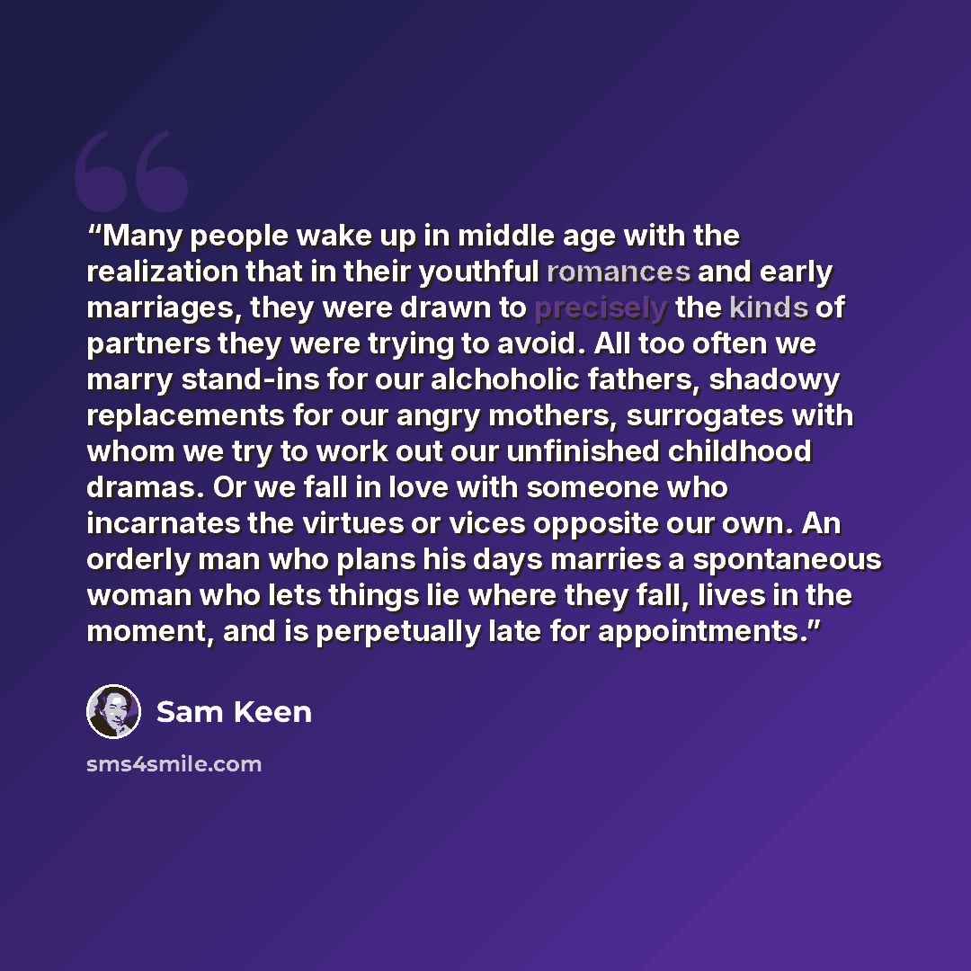 “Many people wake up in middle age with the realization that in their youthful romances and early marriages, they were drawn to precisely the kinds of partners they were trying to avoid. All too often we marry stand-ins for our alchoholic fathers, shadowy replacements for our angry mothers…” quote by Sam Keen