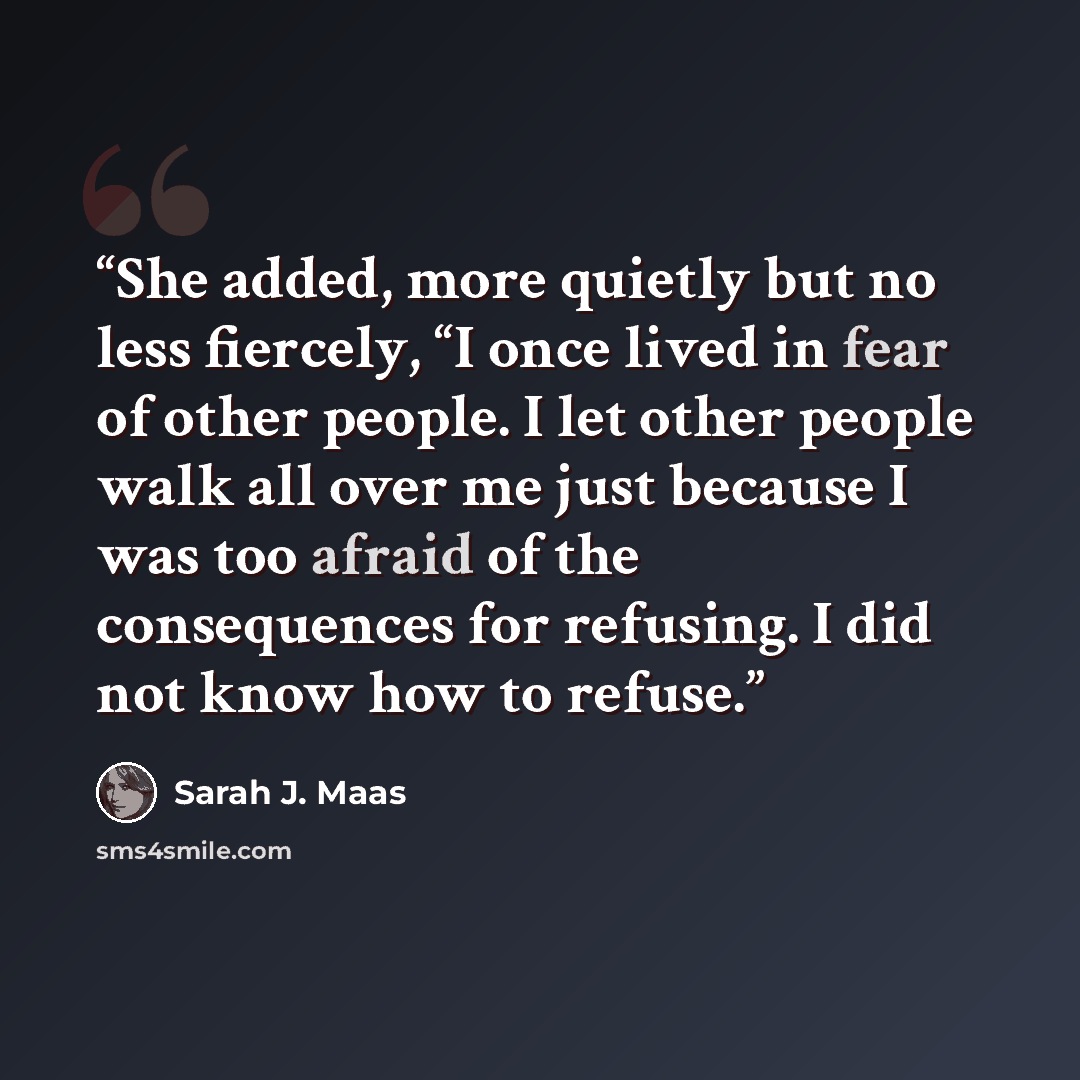 “She added, more quietly but no less fiercely, “I once lived in fear of other people. I let other people walk all over me just because I was too afraid of the consequences for refusing. I did not know how to refuse.” quote by Sarah J. Maas
