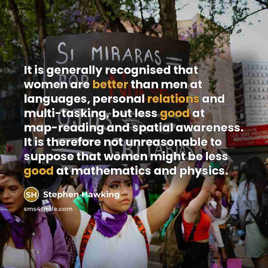 “It is generally recognised that women are better than men at languages, personal relations and multi-tasking, but less good at map-reading and spatial awareness. It is therefore not unreasonable to suppose that women might be less good at mathematics and physics.” quote by Stephen Hawking
