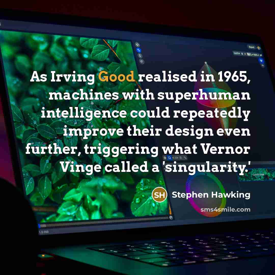 “As Irving Good realised in 1965, machines with superhuman intelligence could repeatedly improve their design even further, triggering what Vernor Vinge called a 'singularity.'” quote by Stephen Hawking