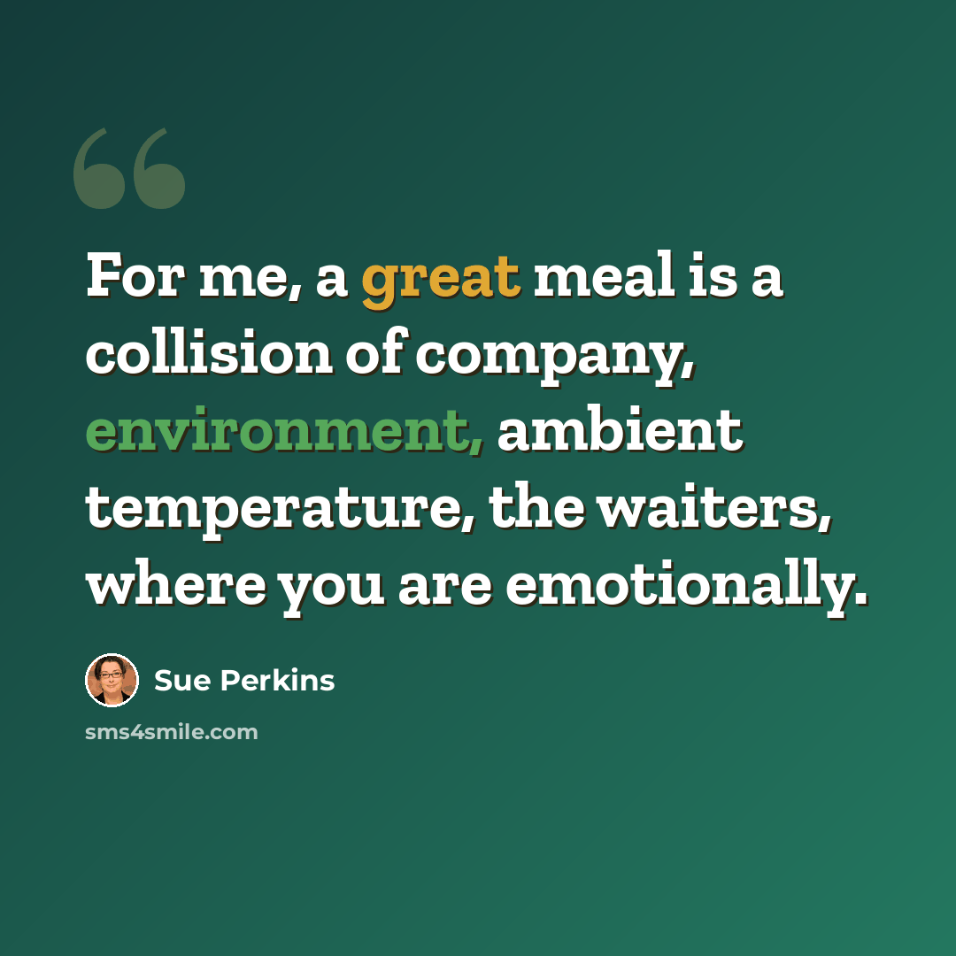 “For me, a great meal is a collision of company, environment, ambient temperature, the waiters, where you are emotionally.” quote by Sue Perkins