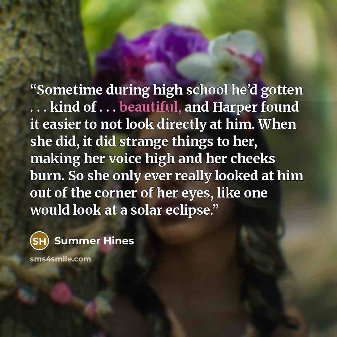 “Sometime during high school he’d gotten . . . kind of . . . beautiful, and Harper found it easier to not look directly at him. When she did, it did strange things to her, making her voice high and her cheeks burn. So she only ever really looked at him out of the corner of her eyes, like one would…” quote by Summer Hines