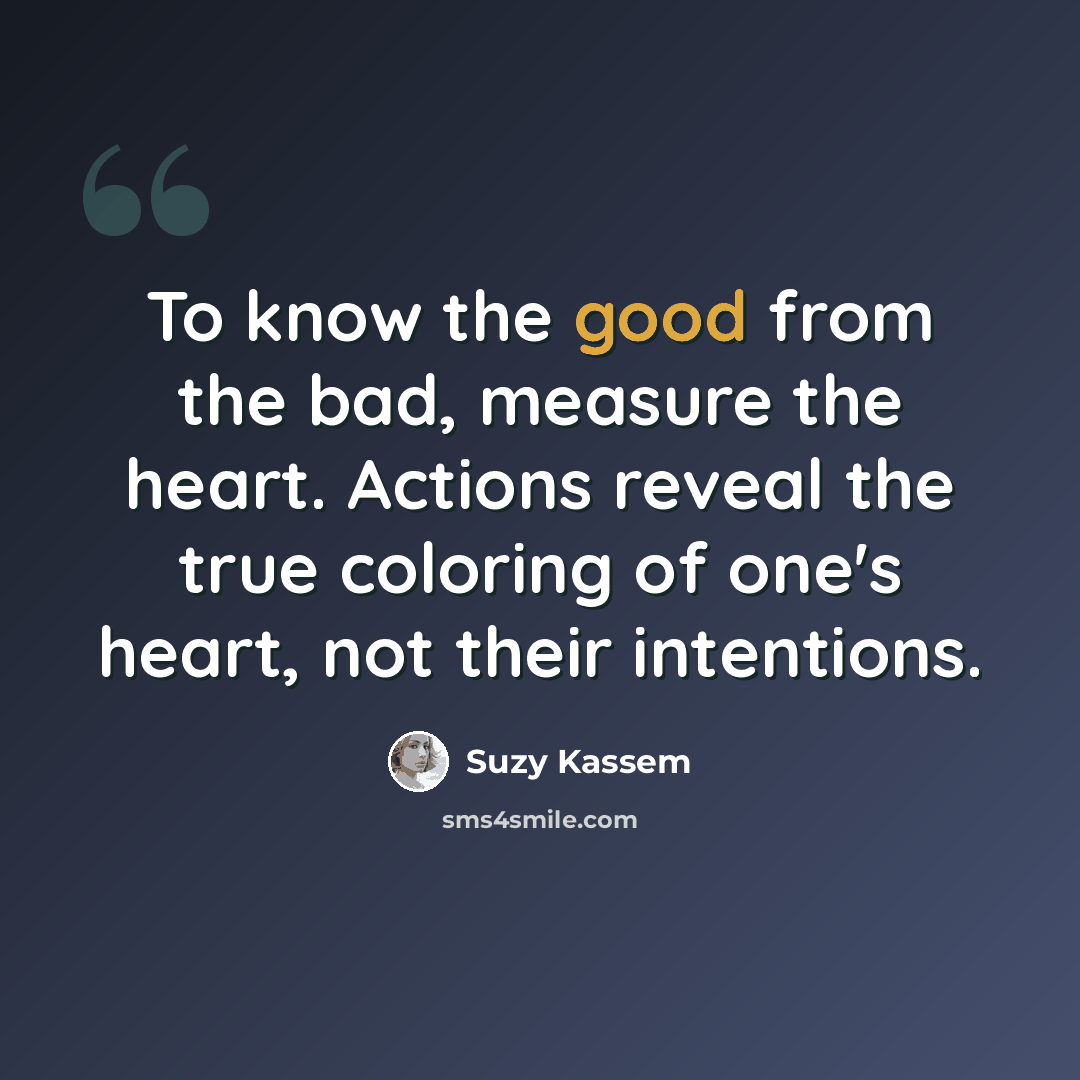 “To know the good from the bad, measure the heart. Actions reveal the true coloring of one's heart, not their intentions.” quote by Suzy Kassem