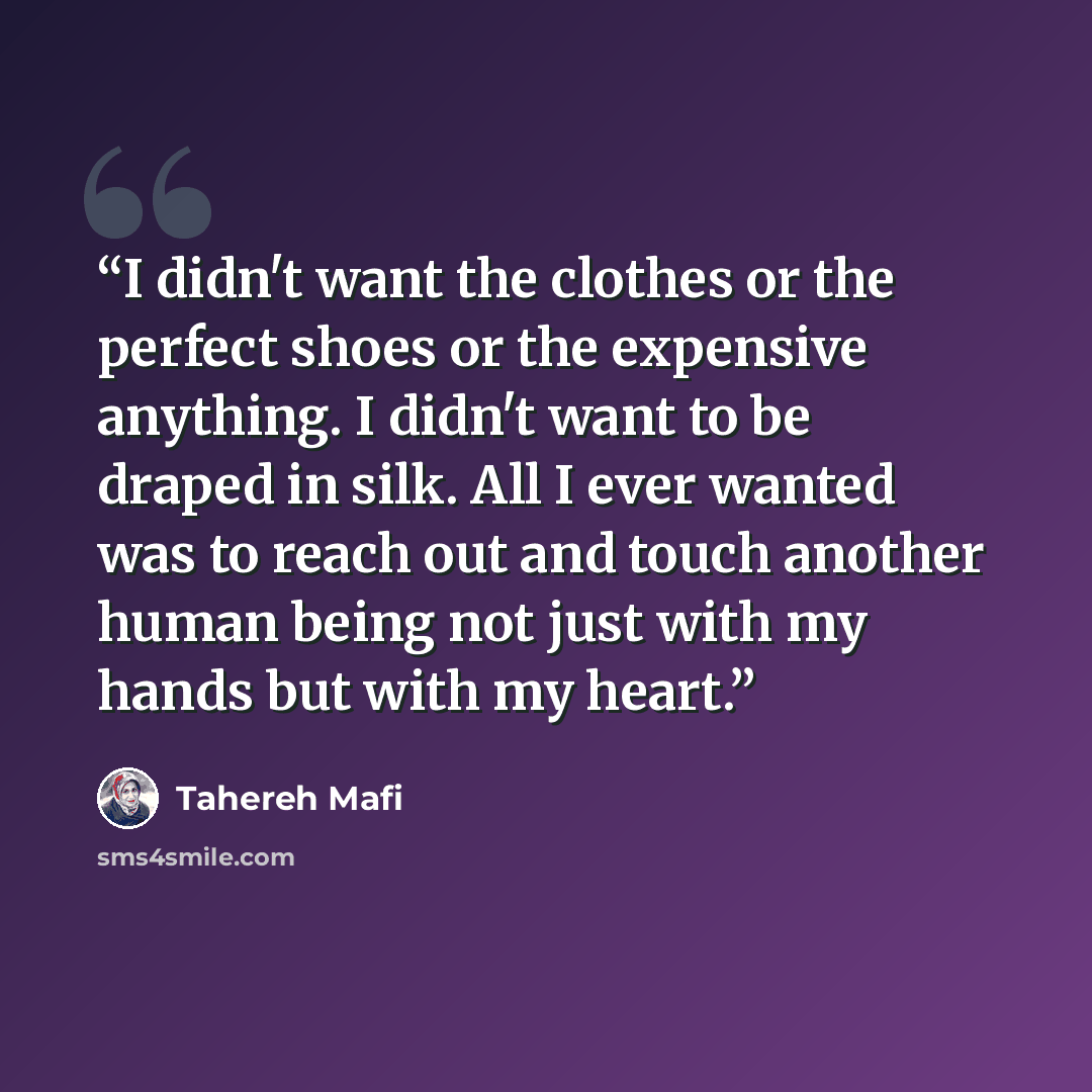 “I didn't want the clothes or the perfect shoes or the expensive anything. I didn't want to be draped in silk. All I ever wanted was to reach out and touch another human being not just with my hands but with my heart.” quote by Tahereh Mafi