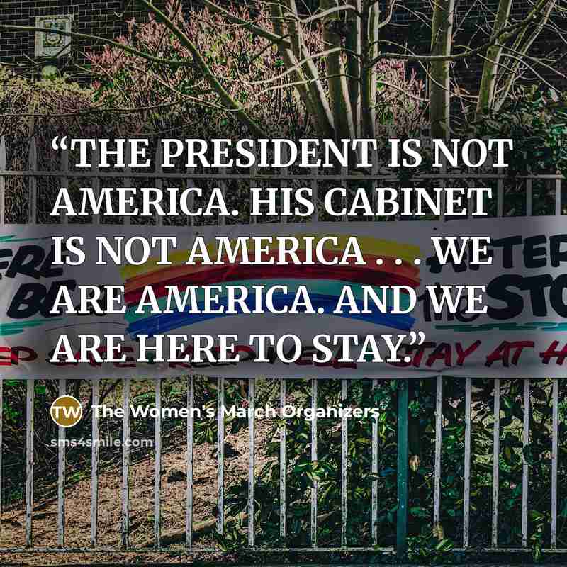 “THE PRESIDENT IS NOT AMERICA. HIS CABINET IS NOT AMERICA . . . WE ARE AMERICA. AND WE ARE HERE TO STAY.” quote by The Women's March Organizers