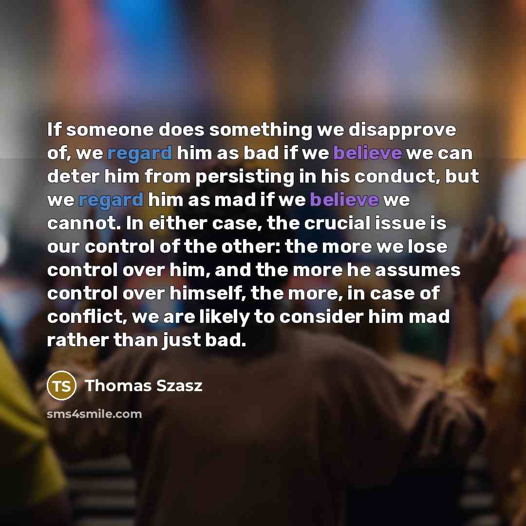 “If someone does something we disapprove of, we regard him as bad if we believe we can deter him from persisting in his conduct, but we regard him as mad if we believe we cannot. In either case, the crucial issue is our control of the other: the more we lose control over him, and the more he…” quote by Thomas Szasz