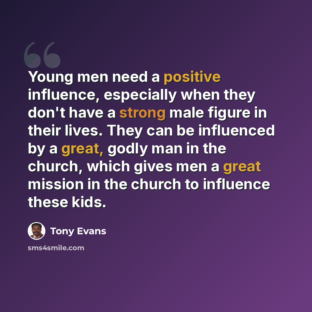 “Young men need a positive influence, especially when they don't have a strong male figure in their lives. They can be influenced by a great, godly man in the church, which gives men a great mission in the church to influence these kids.” quote by Tony Evans