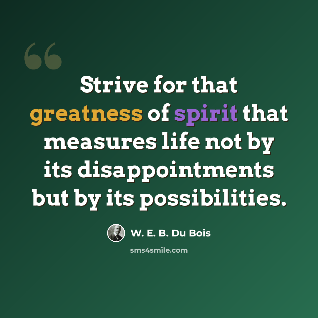 “Strive for that greatness of spirit that measures life not by its disappointments but by its possibilities.” quote by W. E. B. Du Bois