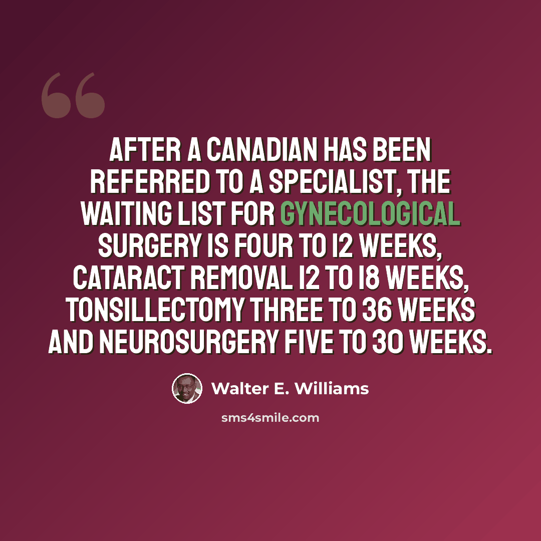 “After a Canadian has been referred to a specialist, the waiting list for gynecological surgery is four to 12 weeks, cataract removal 12 to 18 weeks, tonsillectomy three to 36 weeks and neurosurgery five to 30 weeks.” quote by Walter E. Williams