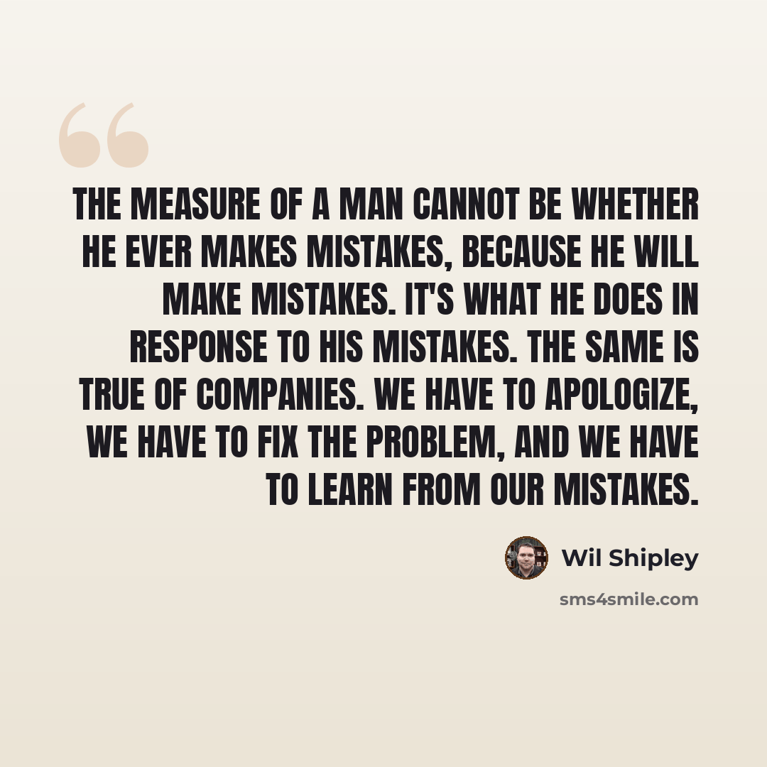 “The measure of a man cannot be whether he ever makes mistakes, because he will make mistakes. It's what he does in response to his mistakes. The same is true of companies. We have to apologize, we have to fix the problem, and we have to learn from our mistakes.” quote by Wil Shipley