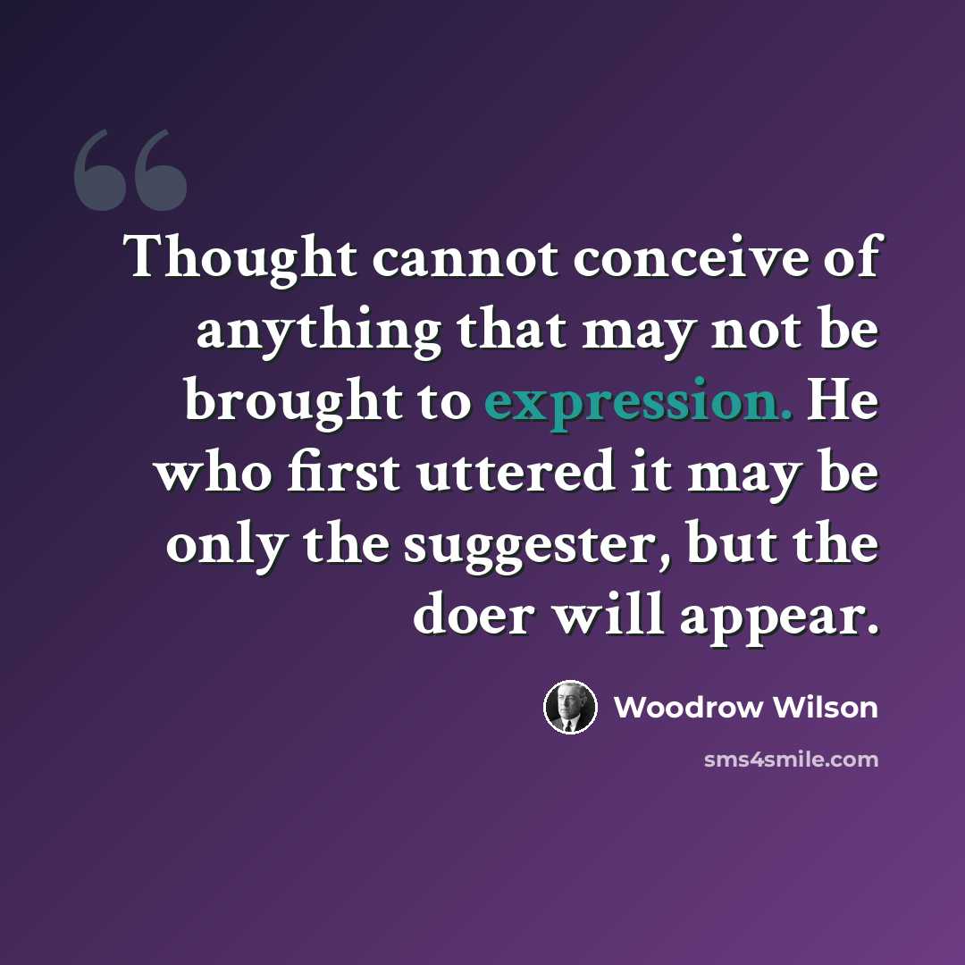 “Thought cannot conceive of anything that may not be brought to expression. He who first uttered it may be only the suggester, but the doer will appear.” quote by Woodrow Wilson