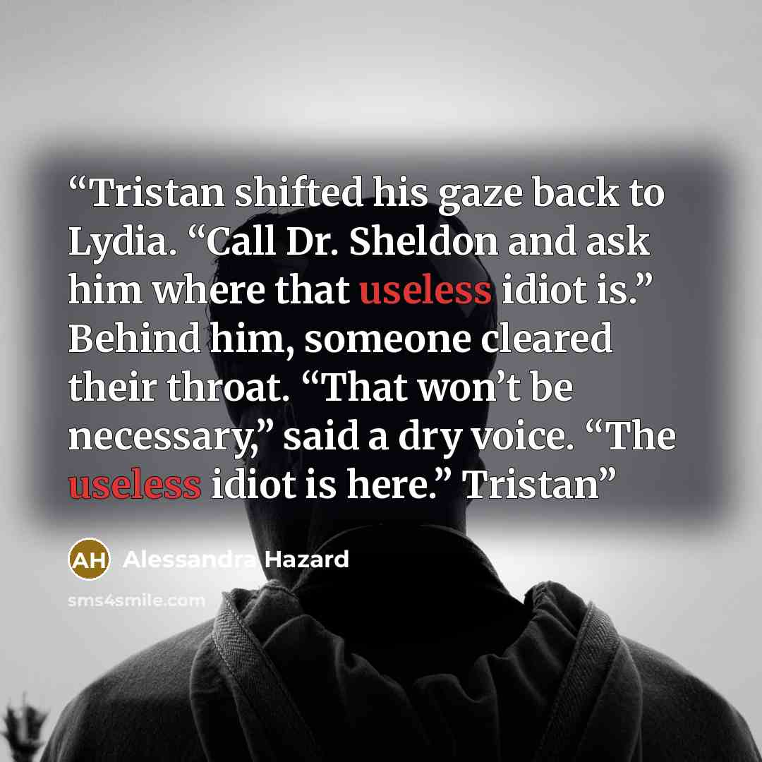 “Tristan shifted his gaze back to Lydia. “Call Dr. Sheldon and ask him where that useless idiot is.” Behind him, someone cleared their throat. “That won’t be necessary,” said a dry voice. “The useless idiot is here.” Tristan” quote by Alessandra Hazard