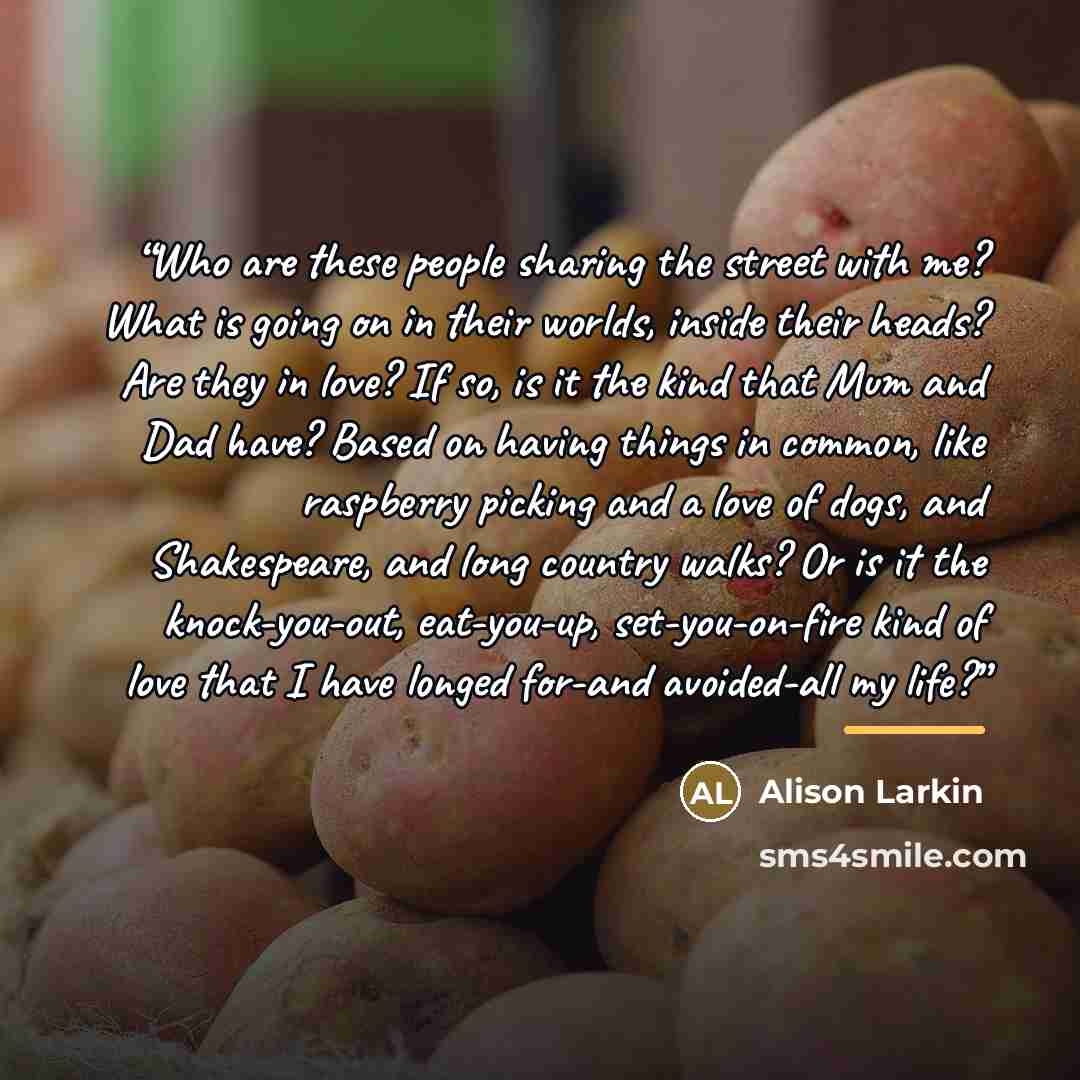 “Who are these people sharing the street with me? What is going on in their worlds, inside their heads? Are they in love? If so, is it the kind that Mum and Dad have? Based on having things in common, like raspberry picking and a love of dogs, and Shakespeare, and long country walks? Or is it the…” quote by Alison Larkin