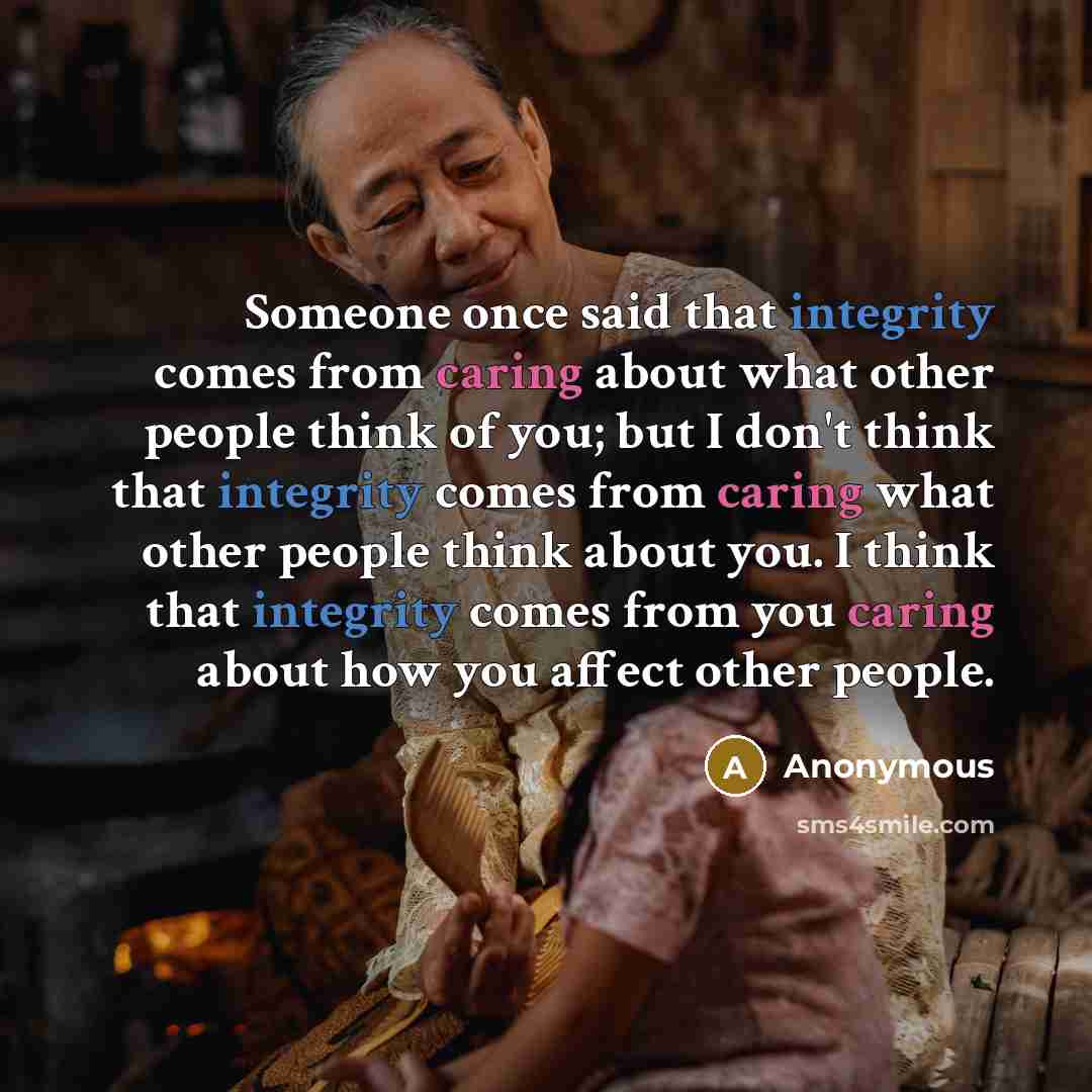 “Someone once said that integrity comes from caring about what other people think of you; but I don't think that integrity comes from caring what other people think about you. I think that integrity comes from you caring about how you affect other people.” quote by Anonymous
