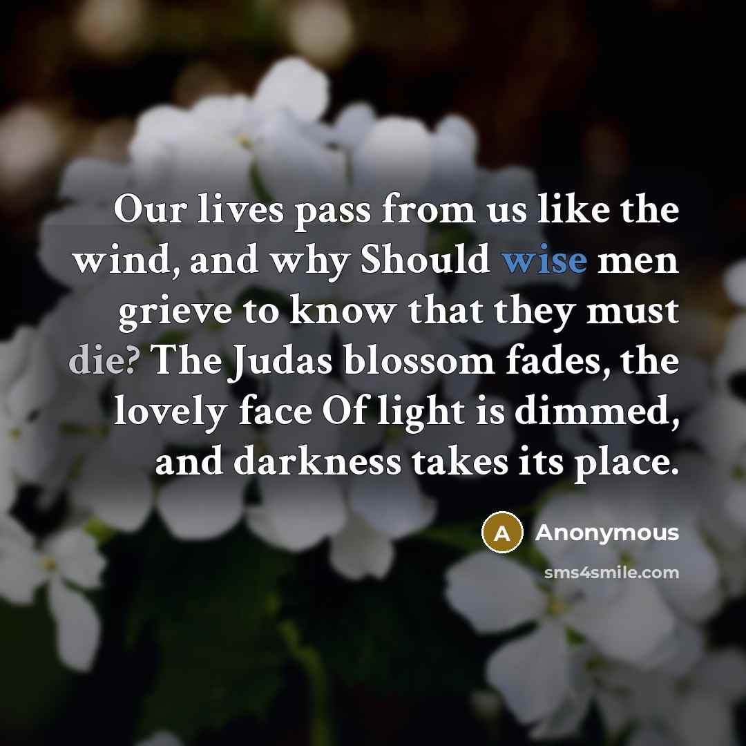 “Our lives pass from us like the wind, and why Should wise men grieve to know that they must die? The Judas blossom fades, the lovely face Of light is dimmed, and darkness takes its place.” quote by Anonymous