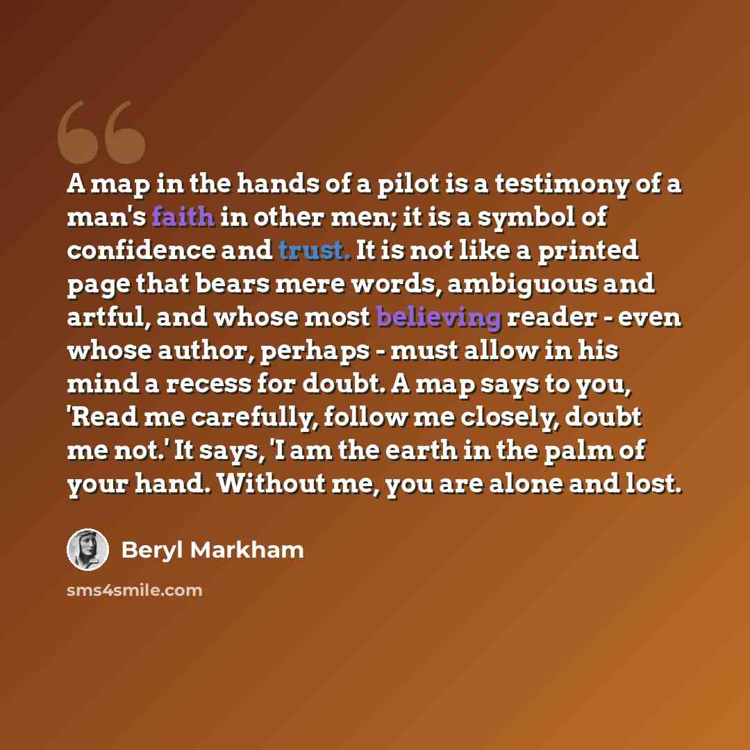 “A map in the hands of a pilot is a testimony of a man's faith in other men; it is a symbol of confidence and trust. It is not like a printed page that bears mere words, ambiguous and artful, and whose most believing reader - even whose author, perhaps - must allow in his mind a recess for doubt. A…” quote by Beryl Markham