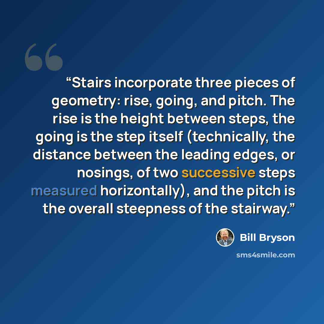 “Stairs incorporate three pieces of geometry: rise, going, and pitch. The rise is the height between steps, the going is the step itself (technically, the distance between the leading edges, or nosings, of two successive steps measured horizontally), and the pitch is the overall steepness of the…” quote by Bill Bryson