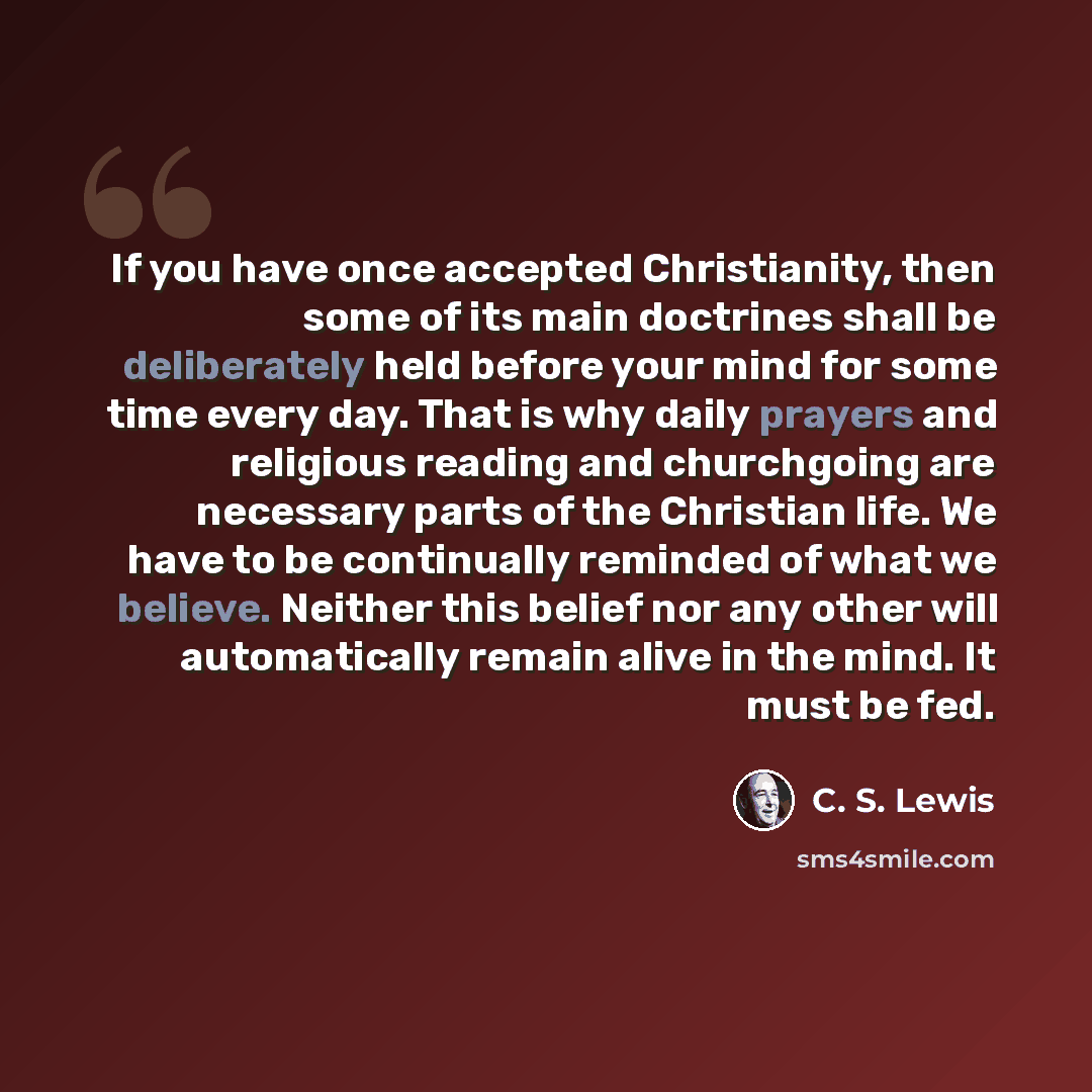 “If you have once accepted Christianity, then some of its main doctrines shall be deliberately held before your mind for some time every day. That is why daily prayers and religious reading and churchgoing are necessary parts of the Christian life. We have to be continually reminded of what we…” quote by C. S. Lewis