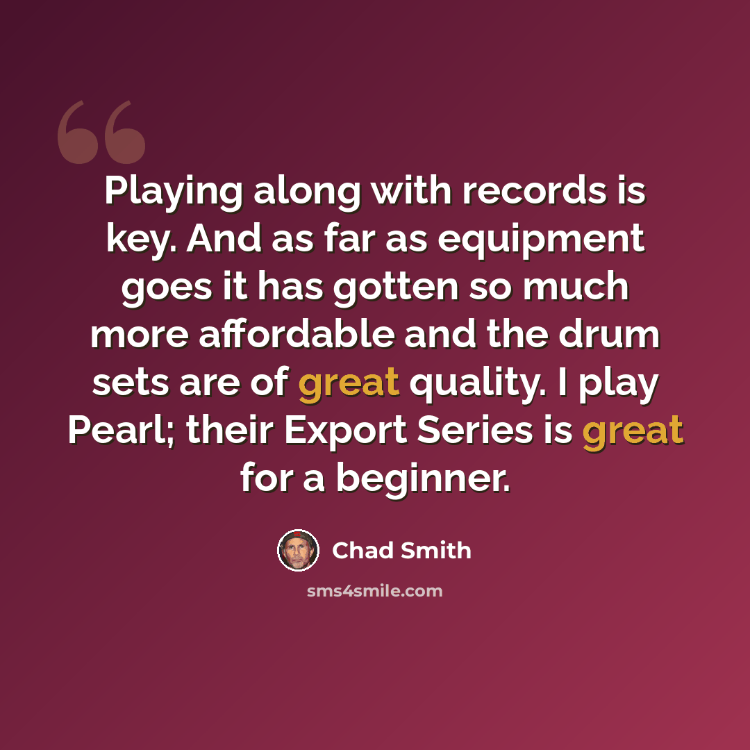 “Playing along with records is key. And as far as equipment goes it has gotten so much more affordable and the drum sets are of great quality. I play Pearl; their Export Series is great for a beginner.” quote by Chad Smith