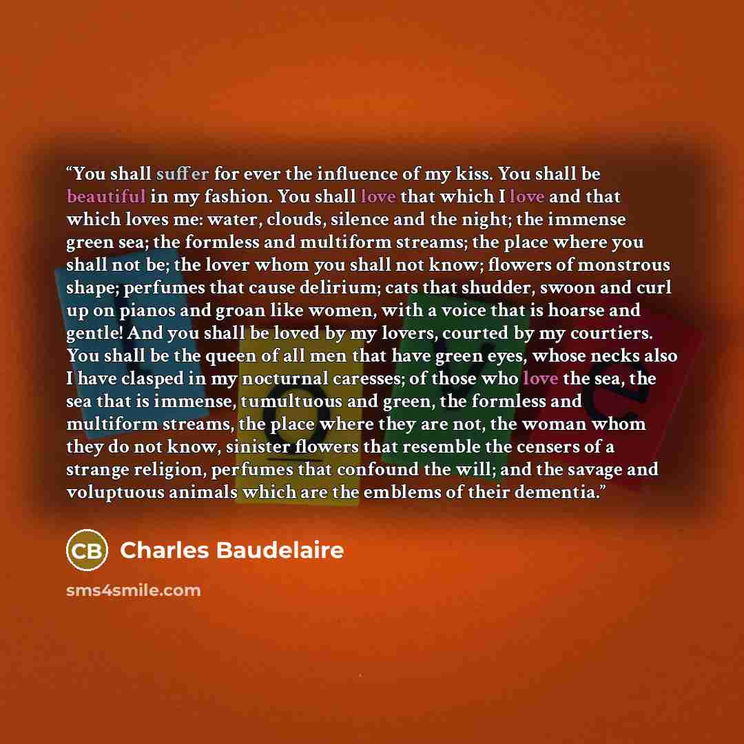 “You shall suffer for ever the influence of my kiss. You shall be beautiful in my fashion. You shall love that which I love and that which loves me: water, clouds, silence and the night; the immense green sea; the formless and multiform streams; the place where you shall not be; the lover whom you…” quote by Charles Baudelaire
