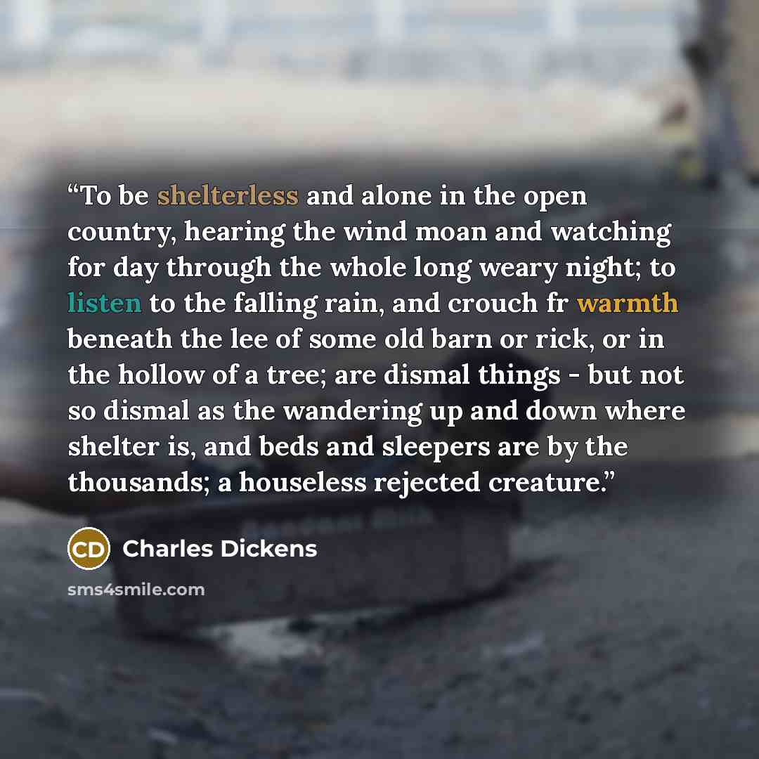 “To be shelterless and alone in the open country, hearing the wind moan and watching for day through the whole long weary night; to listen to the falling rain, and crouch fr warmth beneath the lee of some old barn or rick, or in the hollow of a tree; are dismal things - but not so dismal as the…” quote by Charles Dickens