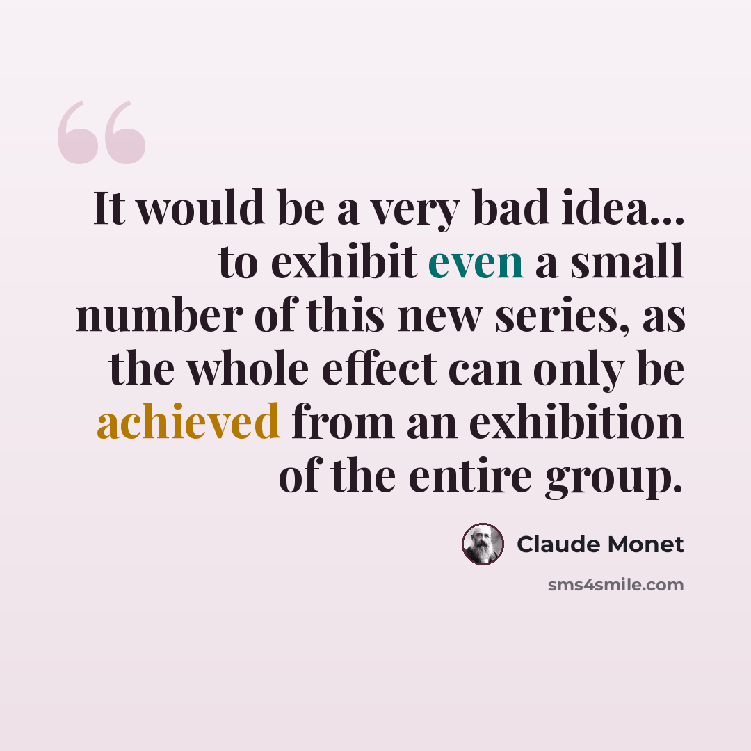 “It would be a very bad idea... to exhibit even a small number of this new series, as the whole effect can only be achieved from an exhibition of the entire group.” quote by Claude Monet