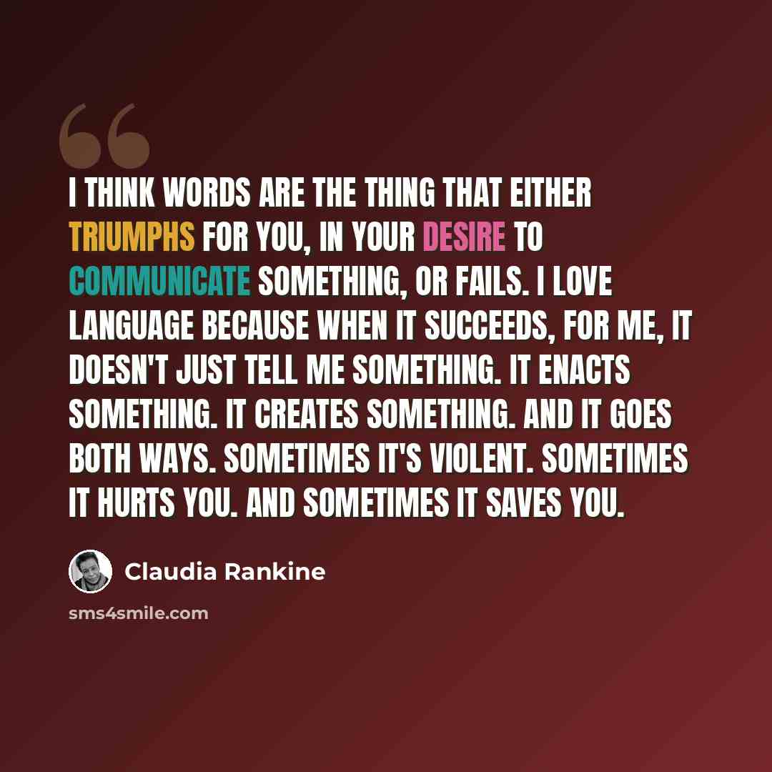 “I think words are the thing that either triumphs for you, in your desire to communicate something, or fails. I love language because when it succeeds, for me, it doesn't just tell me something. It enacts something. It creates something. And it goes both ways. Sometimes it's violent. Sometimes it…” quote by Claudia Rankine