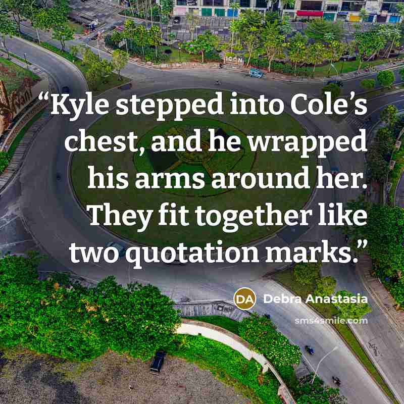 “Kyle stepped into Cole’s chest, and he wrapped his arms around her. They fit together like two quotation marks.” quote by Debra Anastasia