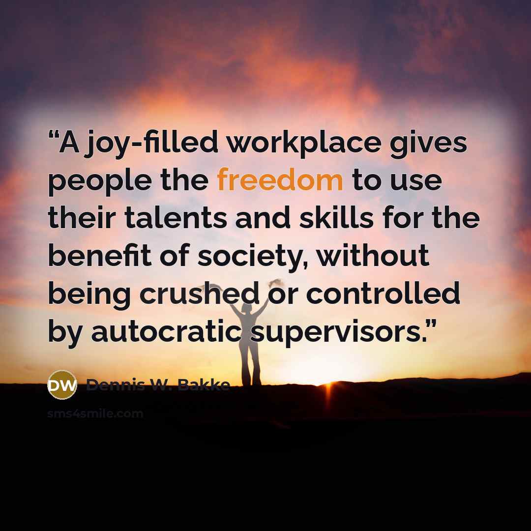 “A joy-filled workplace gives people the freedom to use their talents and skills for the benefit of society, without being crushed or controlled by autocratic supervisors.” quote by Dennis W. Bakke