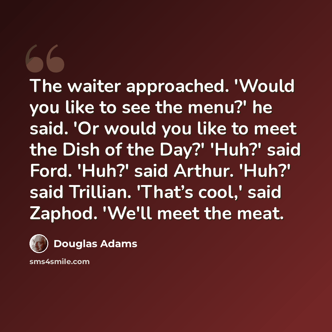 “The waiter approached. 'Would you like to see the menu?' he said. 'Or would you like to meet the Dish of the Day?' 'Huh?' said Ford. 'Huh?' said Arthur. 'Huh?' said Trillian. 'That’s cool,' said Zaphod. 'We'll meet the meat.” quote by Douglas Adams