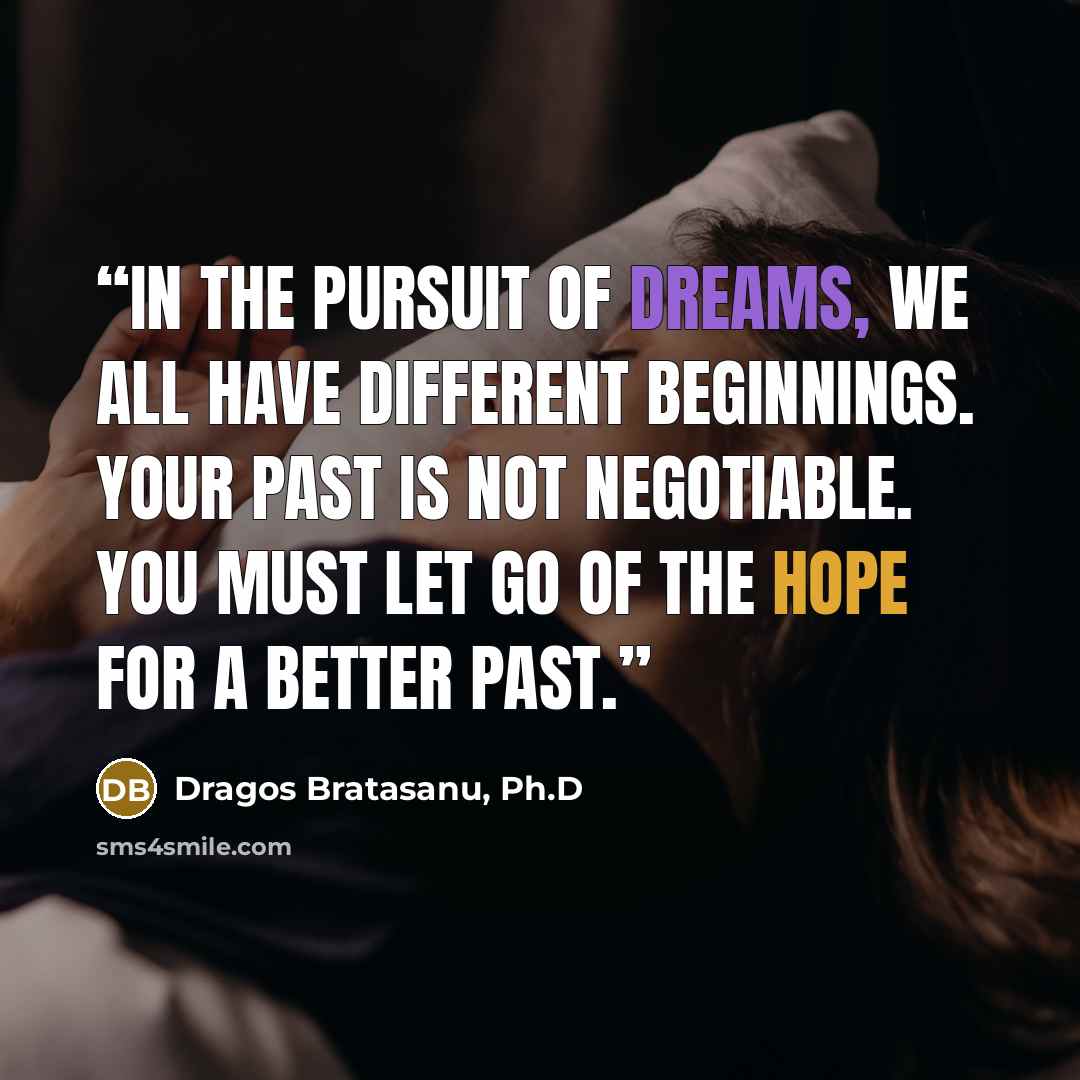 “In the pursuit of dreams, we all have different beginnings. Your past is not negotiable. You must let go of the hope for a better past.” quote by Dragos Bratasanu, Ph.D