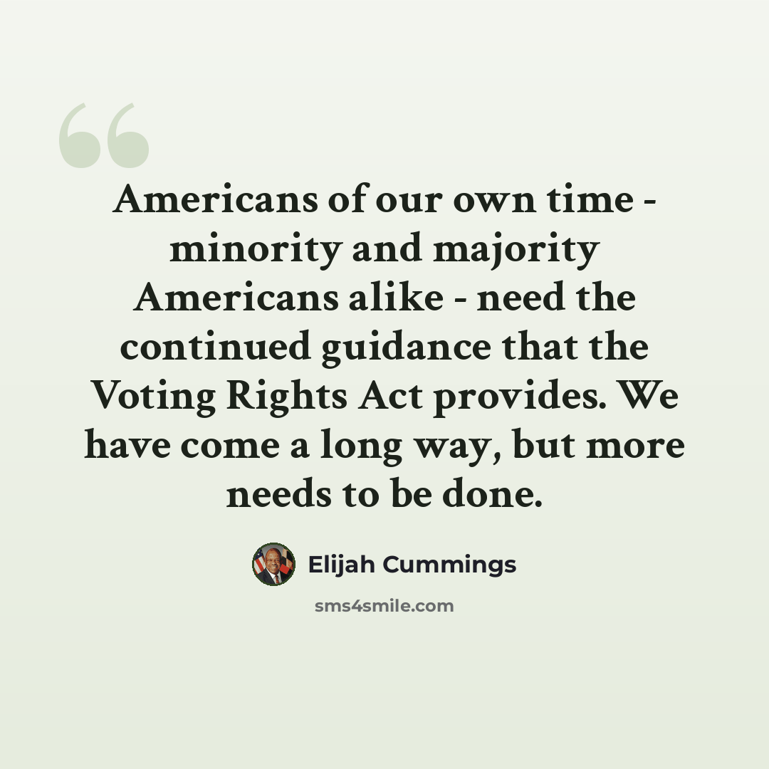 “Americans of our own time - minority and majority Americans alike - need the continued guidance that the Voting Rights Act provides. We have come a long way, but more needs to be done.” quote by Elijah Cummings