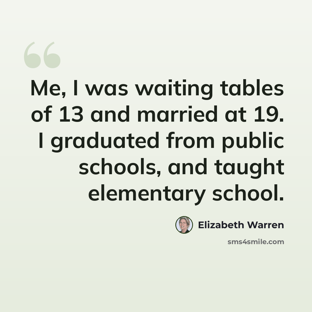 “Me, I was waiting tables of 13 and married at 19. I graduated from public schools, and taught elementary school.” quote by Elizabeth Warren