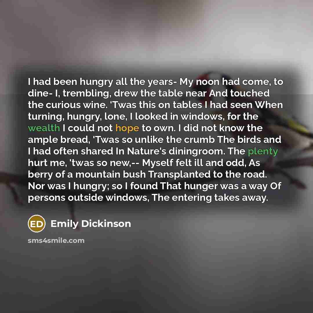 “I had been hungry all the years- My noon had come, to dine- I, trembling, drew the table near And touched the curious wine. 'Twas this on tables I had seen When turning, hungry, lone, I looked in windows, for the wealth I could not hope to own. I did not know the ample bread, 'Twas so unlike the…” quote by Emily Dickinson