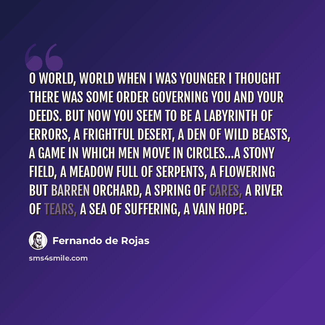 “O world, world when I was younger I thought there was some order governing you and your deeds. But now you seem to be a labyrinth of errors, a frightful desert, a den of wild beasts, a game in which men move in circles…a stony field, a meadow full of serpents, a flowering but barren orchard, a…” quote by Fernando de Rojas