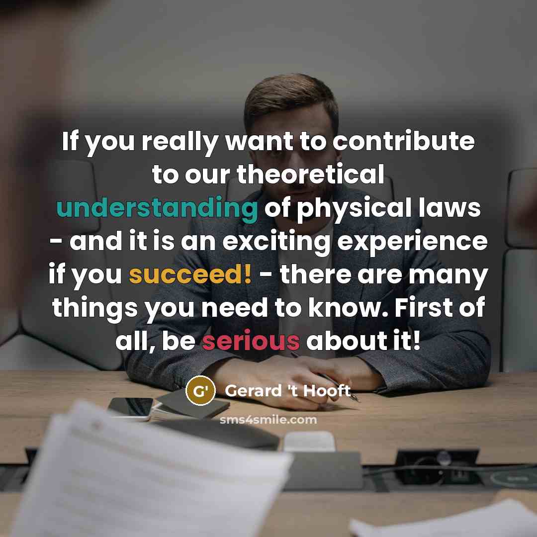 “If you really want to contribute to our theoretical understanding of physical laws - and it is an exciting experience if you succeed! - there are many things you need to know. First of all, be serious about it!” quote by Gerard 't Hooft