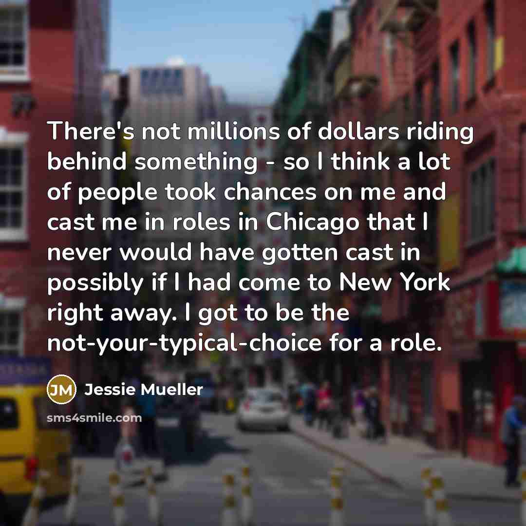 “There's not millions of dollars riding behind something - so I think a lot of people took chances on me and cast me in roles in Chicago that I never would have gotten cast in possibly if I had come to New York right away. I got to be the not-your-typical-choice for a role.” quote by Jessie Mueller